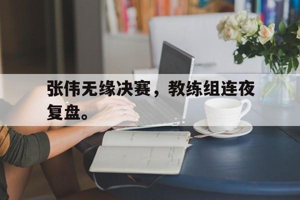 开云综合app登录入口-张伟无缘决赛，教练组连夜复盘。