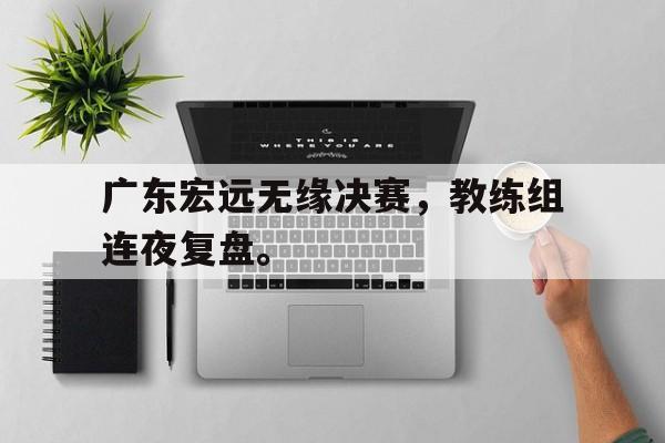 开云综合app登录入口-广东宏远无缘决赛，教练组连夜复盘。