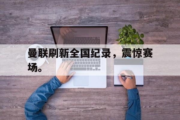 开云综合app登录入口-曼联刷新全国纪录，震惊赛场。