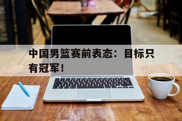 开云综合app登录入口-中国男篮赛前表态：目标只有冠军！