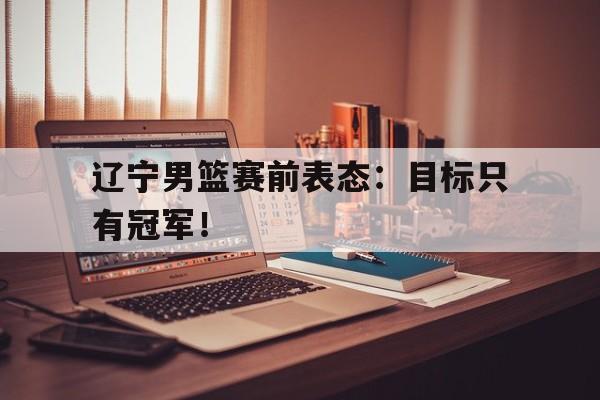 开云综合app登录入口-辽宁男篮赛前表态：目标只有冠军！