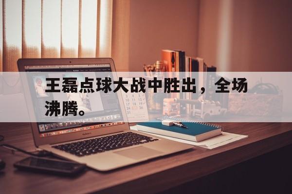 开云综合app官方官网-王磊点球大战中胜出，全场沸腾。