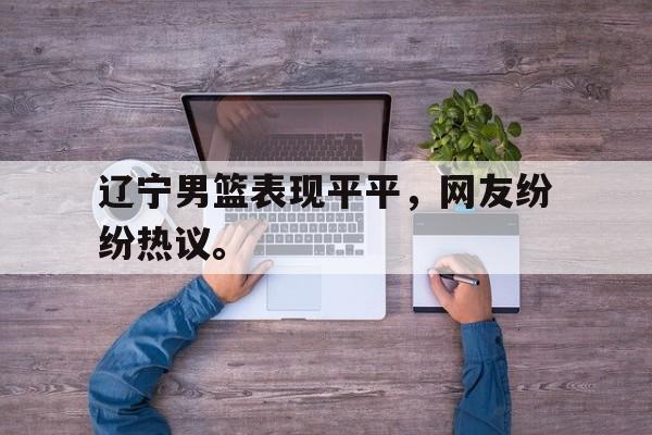 开云综合app登录入口-辽宁男篮表现平平，网友纷纷热议。