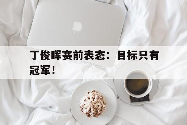 开云综合app官方官网-丁俊晖赛前表态：目标只有冠军！