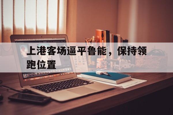 开云综合app官方官网-上港客场逼平鲁能，保持领跑位置