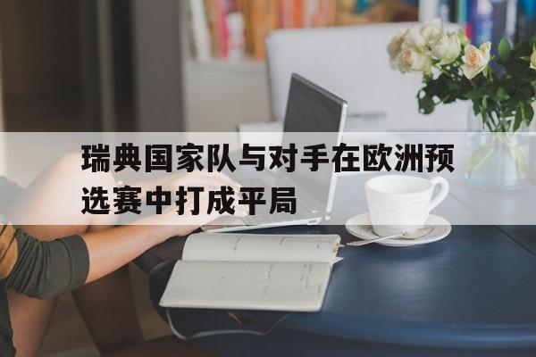 开云综合app登录入口-瑞典国家队与对手在欧洲预选赛中打成平局