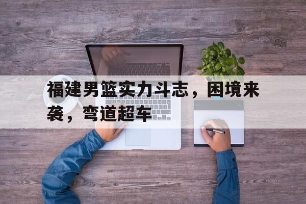 开云综合app官方官网-福建男篮实力斗志，困境来袭，弯道超车