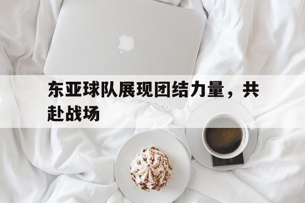 开云综合app登录入口-东亚球队展现团结力量，共赴战场