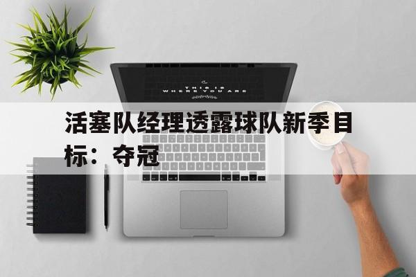 开云综合app官方官网-活塞队经理透露球队新季目标：夺冠