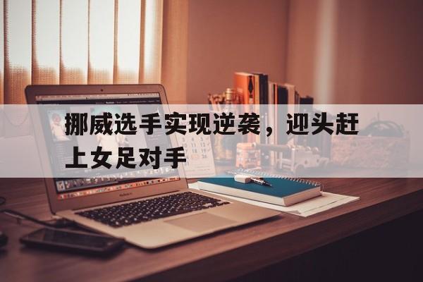 开云综合app官方官网-挪威选手实现逆袭，迎头赶上女足对手