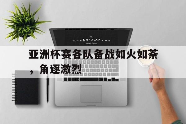 亚洲杯赛各队备战如火如荼，角逐激烈