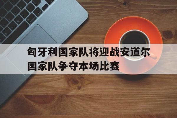 开云综合app官方官网-匈牙利国家队将迎战安道尔国家队争夺本场比赛