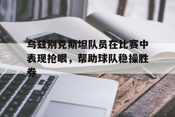 乌兹别克斯坦队员在比赛中表现抢眼，帮助球队稳操胜券