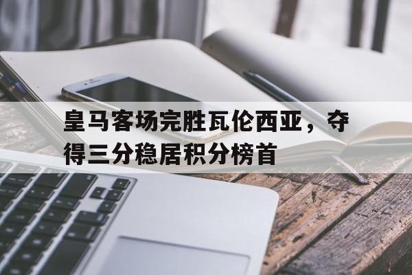 开云综合app官方官网-皇马客场完胜瓦伦西亚，夺得三分稳居积分榜首